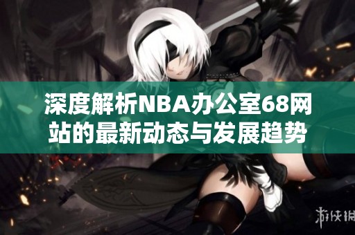 深度解析NBA办公室68网站的最新动态与发展趋势