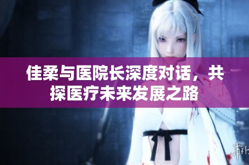 佳柔与医院长深度对话，共探医疗未来发展之路