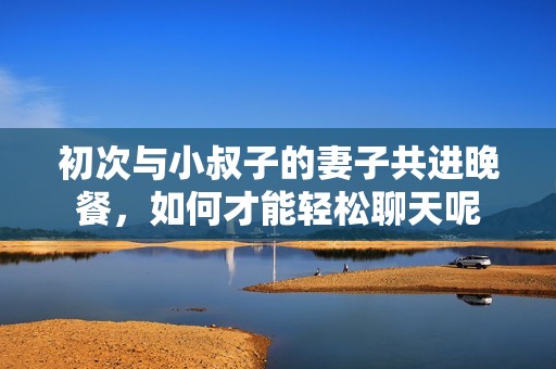 初次与小叔子的妻子共进晚餐，如何才能轻松聊天呢