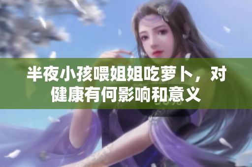 半夜小孩喂姐姐吃萝卜，对健康有何影响和意义