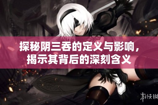 探秘阴三吞的定义与影响，揭示其背后的深刻含义
