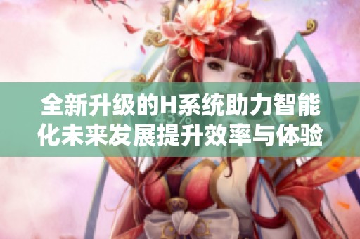 全新升级的H系统助力智能化未来发展提升效率与体验