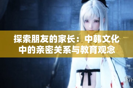 探索朋友的家长：中韩文化中的亲密关系与教育观念