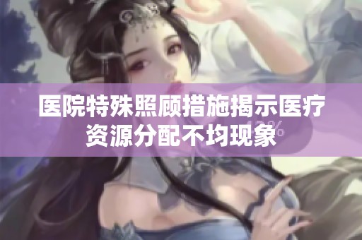 医院特殊照顾措施揭示医疗资源分配不均现象