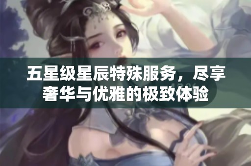 五星级星辰特殊服务，尽享奢华与优雅的极致体验
