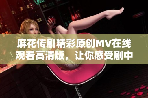 麻花传剧精彩原创MV在线观看高清版，让你感受剧中魅力