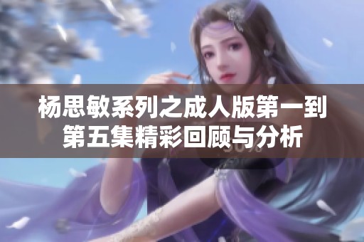 杨思敏系列之成人版第一到第五集精彩回顾与分析