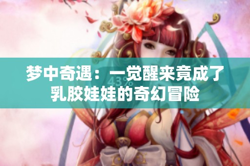 梦中奇遇：一觉醒来竟成了乳胶娃娃的奇幻冒险