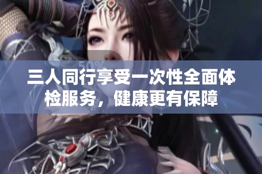 三人同行享受一次性全面体检服务，健康更有保障