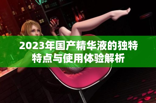2023年国产精华液的独特特点与使用体验解析