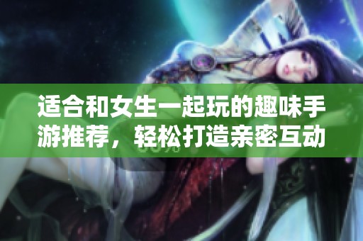 适合和女生一起玩的趣味手游推荐，轻松打造亲密互动时光
