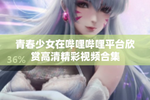 青春少女在哔哩哔哩平台欣赏高清精彩视频合集
