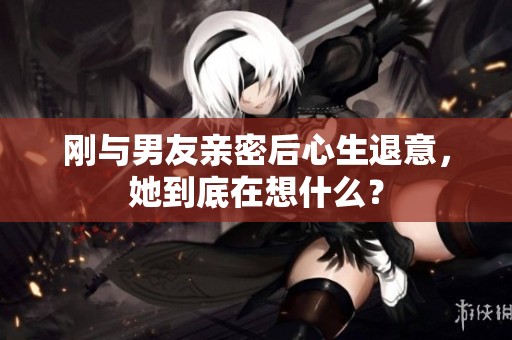 刚与男友亲密后心生退意，她到底在想什么？