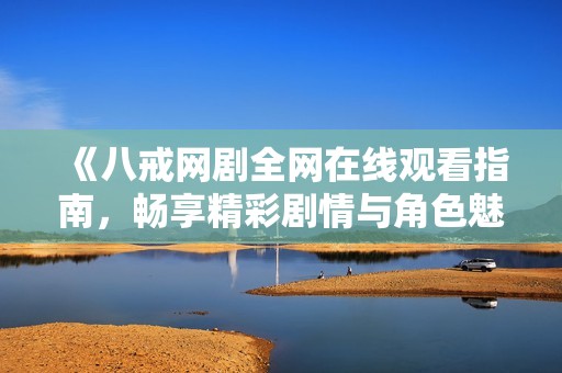 《八戒网剧全网在线观看指南，畅享精彩剧情与角色魅力》