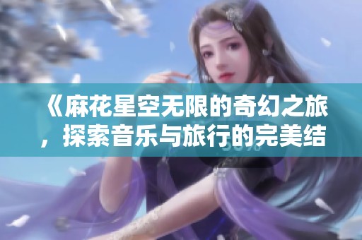 《麻花星空无限的奇幻之旅，探索音乐与旅行的完美结合》