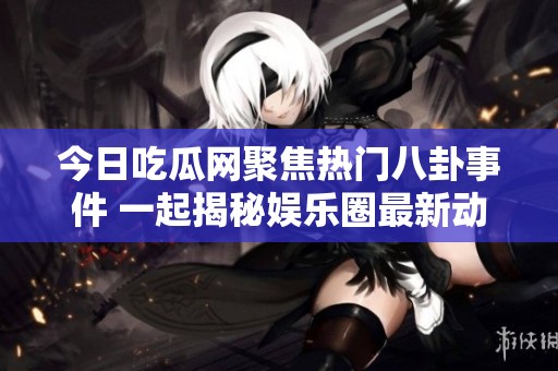今日吃瓜网聚焦热门八卦事件 一起揭秘娱乐圈最新动态