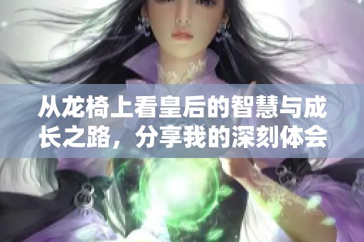 从龙椅上看皇后的智慧与成长之路，分享我的深刻体会