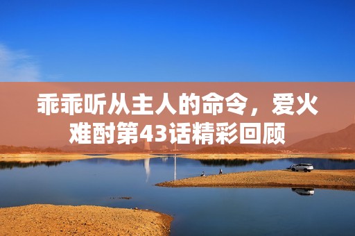 乖乖听从主人的命令，爱火难酎第43话精彩回顾
