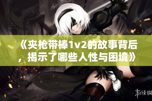 《夹枪带棒1v2的故事背后，揭示了哪些人性与困境》