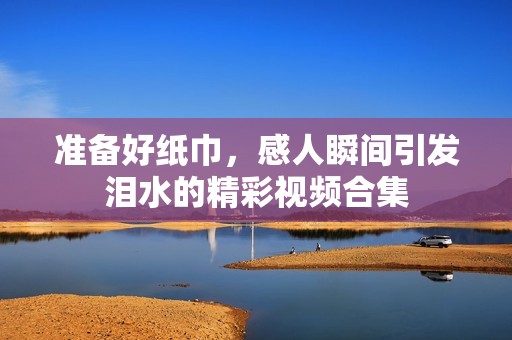 准备好纸巾，感人瞬间引发泪水的精彩视频合集