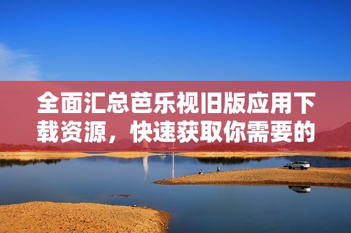 全面汇总芭乐视旧版应用下载资源，快速获取你需要的版本