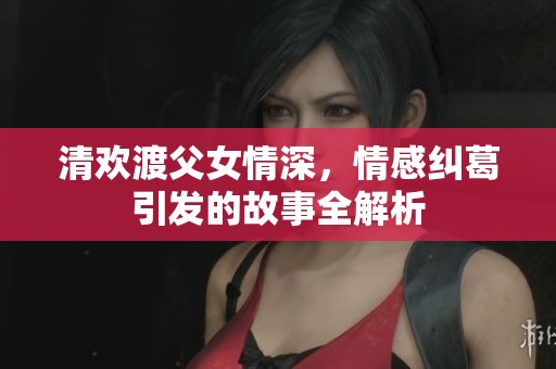 清欢渡父女情深，情感纠葛引发的故事全解析