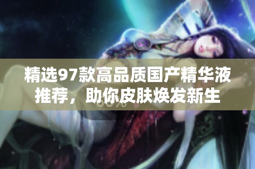 精选97款高品质国产精华液推荐，助你皮肤焕发新生