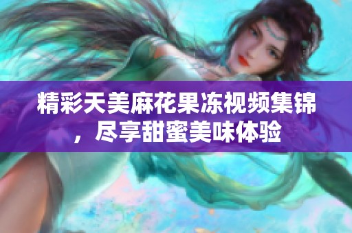 精彩天美麻花果冻视频集锦，尽享甜蜜美味体验