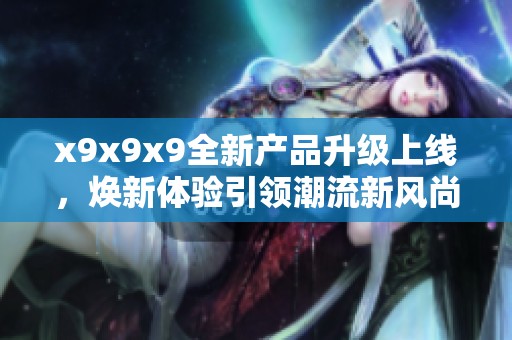 x9x9x9全新产品升级上线，焕新体验引领潮流新风尚