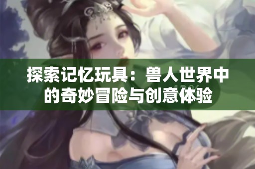 探索记忆玩具：兽人世界中的奇妙冒险与创意体验