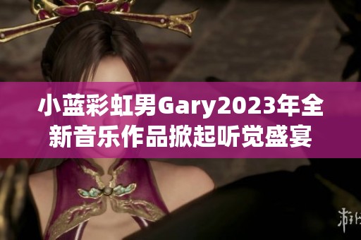 小蓝彩虹男Gary2023年全新音乐作品掀起听觉盛宴