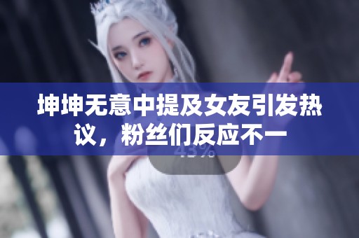 坤坤无意中提及女友引发热议，粉丝们反应不一