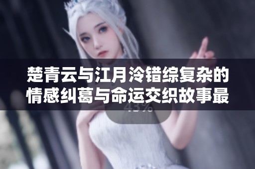 楚青云与江月泠错综复杂的情感纠葛与命运交织故事最新章节解析