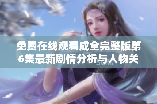 免费在线观看成全完整版第6集最新剧情分析与人物关系解读