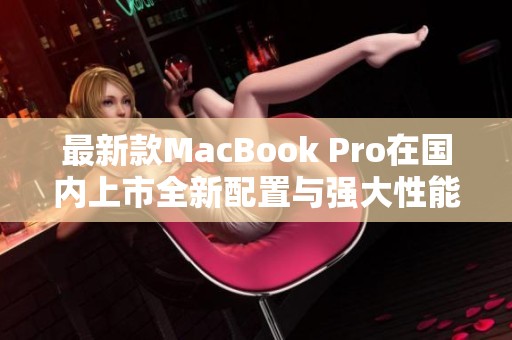 最新款MacBook Pro在国内上市全新配置与强大性能解析
