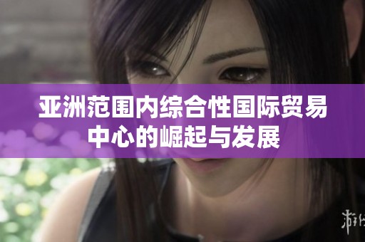 亚洲范围内综合性国际贸易中心的崛起与发展