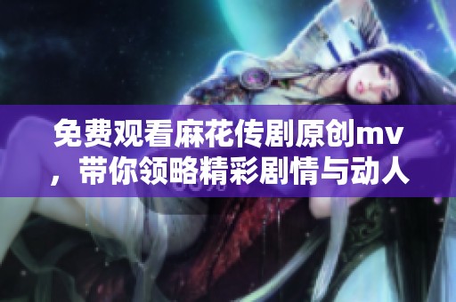 免费观看麻花传剧原创mv，带你领略精彩剧情与动人音乐