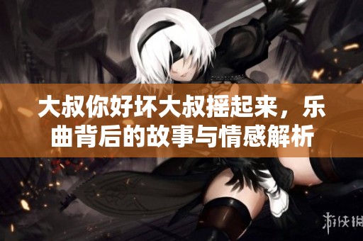 大叔你好坏大叔摇起来,乐曲背后的故事与情感解析 大叔你好坏大叔摇起来,乐曲背后的故事与情感解析