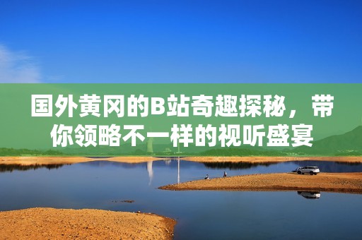 国外黄冈的B站奇趣探秘，带你领略不一样的视听盛宴