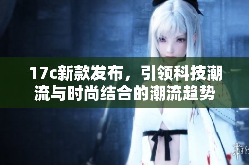 17c新款发布，引领科技潮流与时尚结合的潮流趋势