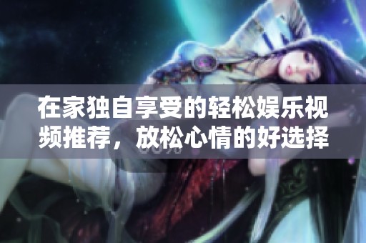 在家独自享受的轻松娱乐视频推荐，放松心情的好选择
