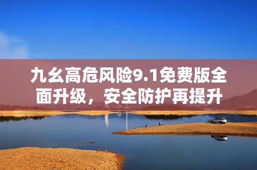 九幺高危风险9.1免费版全面升级，安全防护再提升
