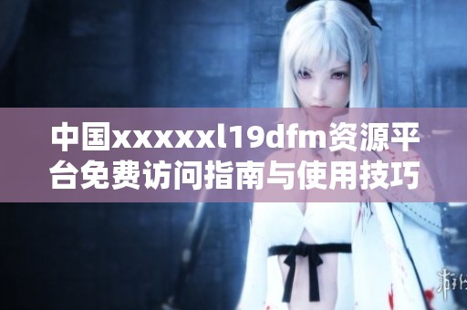中国xxxxxl19dfm资源平台免费访问指南与使用技巧分享