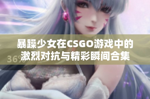 暴躁少女在CSGO游戏中的激烈对抗与精彩瞬间合集