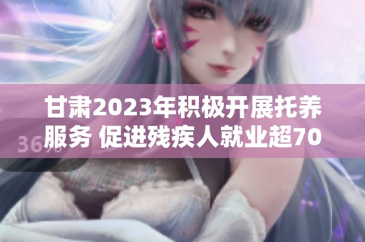 甘肃2023年积极开展托养服务 促进残疾人就业超7000人