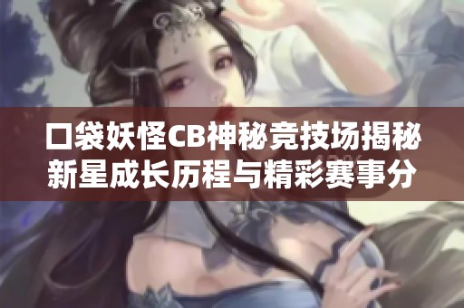 口袋妖怪CB神秘竞技场揭秘新星成长历程与精彩赛事分析