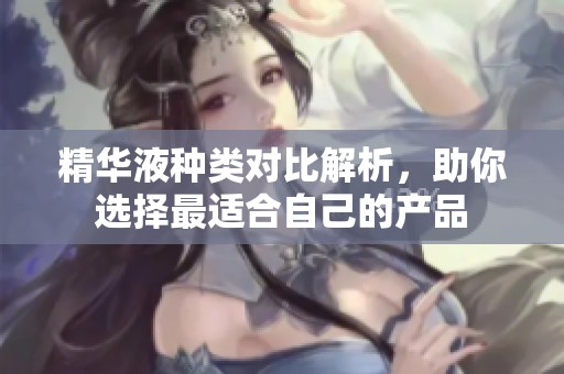 精华液种类对比解析，助你选择最适合自己的产品