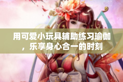 用可爱小玩具辅助练习瑜伽，乐享身心合一的时刻