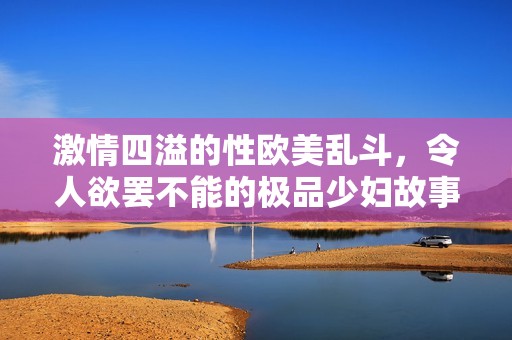 激情四溢的性欧美乱斗，令人欲罢不能的极品少妇故事