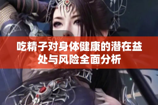 吃精子对身体健康的潜在益处与风险全面分析